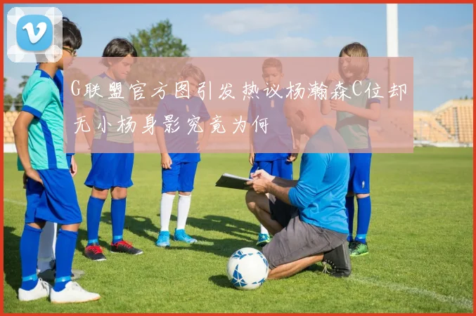 G联盟官方图引发热议杨瀚森C位却无小杨身影究竟为何