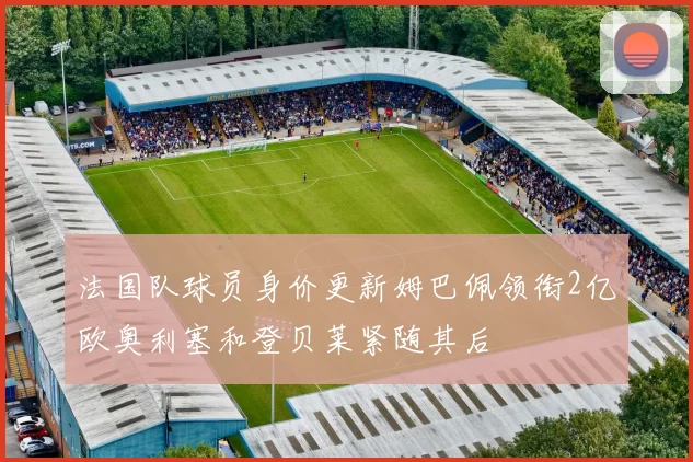 法国队球员身价更新姆巴佩领衔2亿欧奥利塞和登贝莱紧随其后