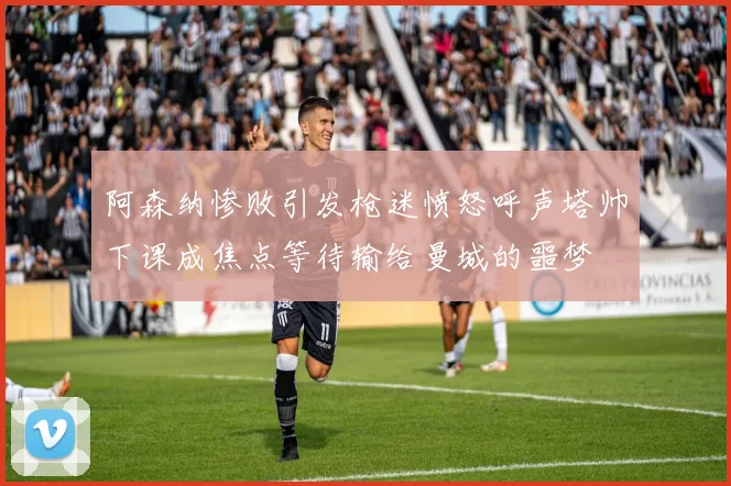 阿森纳惨败引发枪迷愤怒呼声塔帅下课成焦点等待输给曼城的噩梦