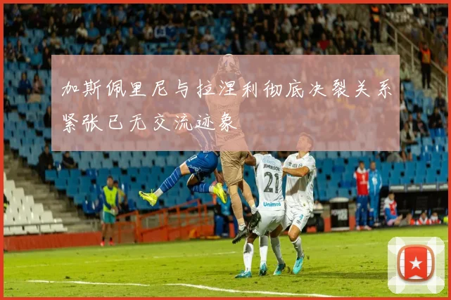 加斯佩里尼与拉涅利彻底决裂关系紧张已无交流迹象