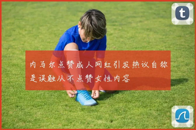 内马尔点赞成人网红引发热议自称是误触从不点赞女性内容