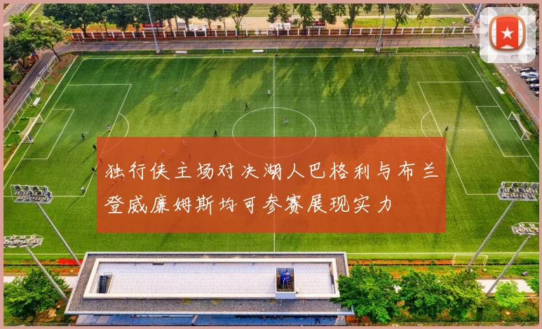 独行侠主场对决湖人巴格利与布兰登威廉姆斯均可参赛展现实力
