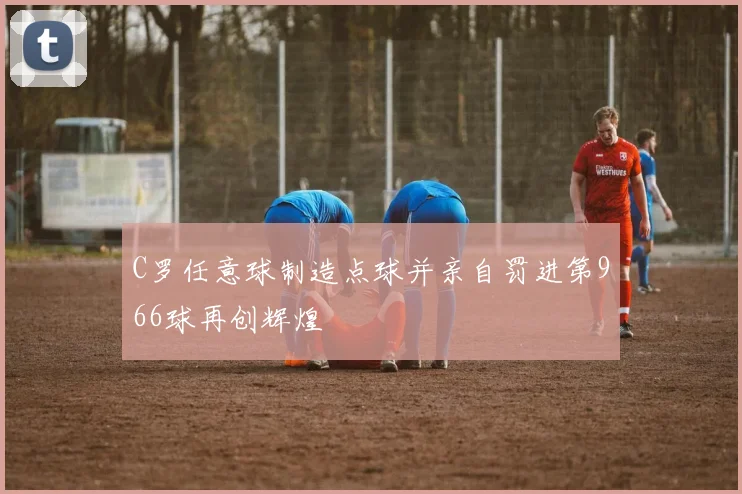 C罗任意球制造点球并亲自罚进第966球再创辉煌