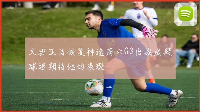 文班亚马恢复神速周六G3出战成疑球迷期待他的表现