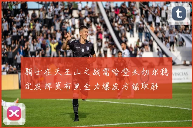 骑士在天王山之战需哈登米切尔稳定发挥莫布里全力爆发方能取胜