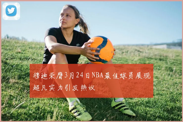 穆迪荣膺3月24日NBA最佳球员展现超凡实力引发热议