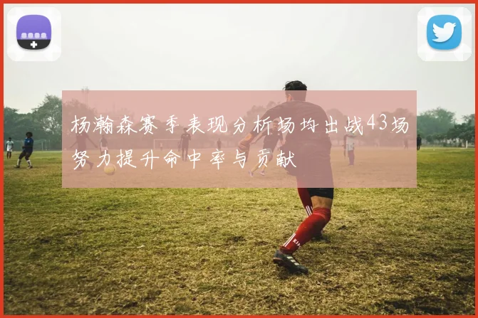 杨瀚森赛季表现分析场均出战43场努力提升命中率与贡献