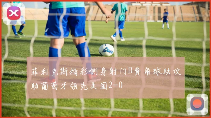 菲利克斯精彩侧身射门B费角球助攻助葡萄牙领先美国2-0
