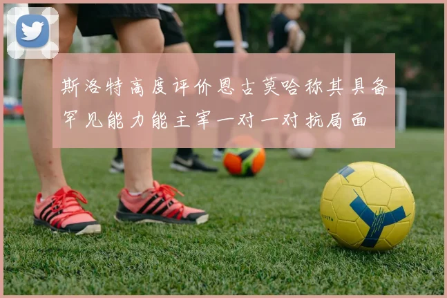 斯洛特高度评价恩古莫哈称其具备罕见能力能主宰一对一对抗局面